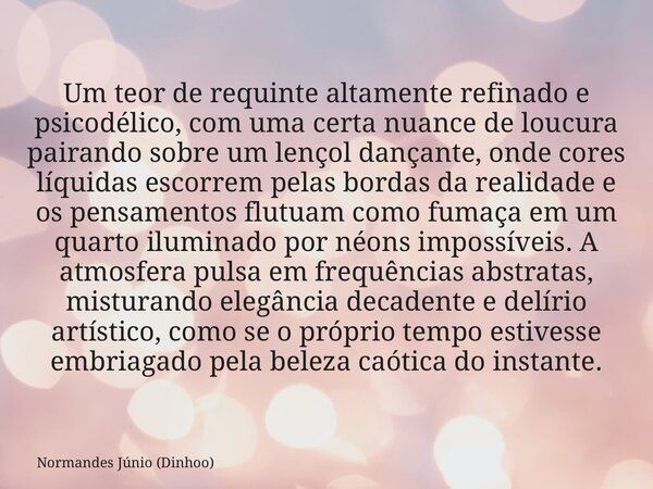 Um teor de requinte altamente refinado e psicodélico, com uma certa nuance de loucura pairando sobre um lençol dançante, onde cores líquidas escorrem pelas bord... Frase de Normandes Júnio (Dinhoo).