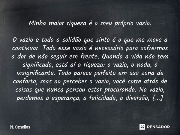 Minha maior riqueza é o meu próprio vazio. O vazio e toda a solidão que sinto é o que me move a continuar. Todo esse vazio é necessário para sofrermos a dor de ... Frase de N. Ornellas.