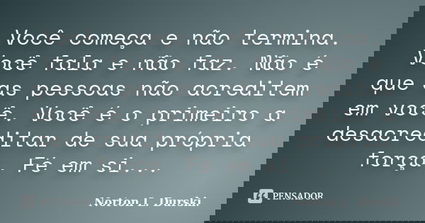Você começa e não termina. Você fala e não faz. Não é que as pessoas não acreditem em você. Você é o primeiro a desacreditar de sua própria força. Fé em si...... Frase de Norton L. Durski.