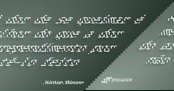 A dor de se queimar é melhor do que a dor do arrependimento por não tê-lo feito... Frase de Norton Moraes.