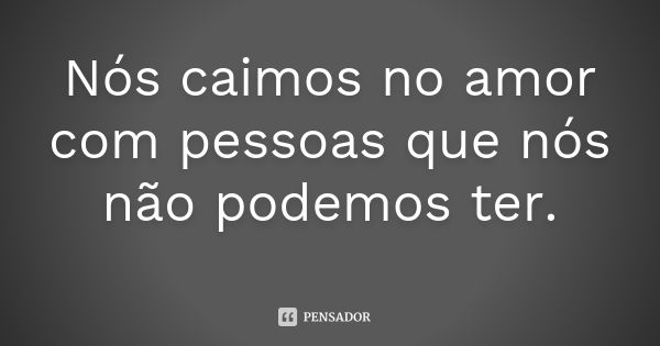 Nós caimos no amor com pessoas que nós não podemos ter.