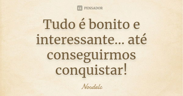 Tudo é bonito e interessante... até conseguirmos conquistar!... Frase de Nosdelc.