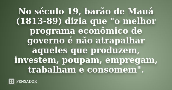 No século 19, barão de Mauá (1813-89) dizia que "o melhor programa econômico de governo é não atrapalhar aqueles que produzem, investem, poupam, empregam, 