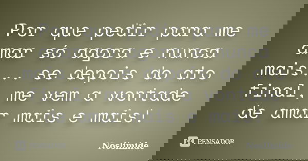 Por que pedir para me amar só agora e nunca mais... se depois do ato final, me vem a vontade de amar mais e mais!... Frase de Noslimide.