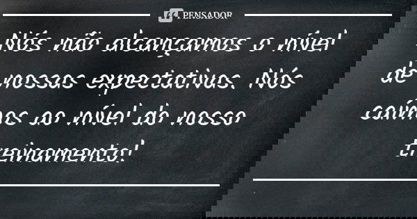 Nós não alcançamos o nível de nossas expectativas. Nós caímos ao nível do nosso treinamento!... Frase de Anônimo.