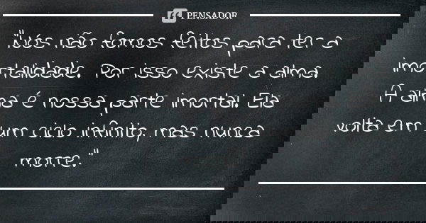 “Nós não fomos feitos para ter a imortalidade. Por isso existe a alma. A alma é nossa parte imortal. Ela volta em um ciclo infinito, mas nunca morre.”