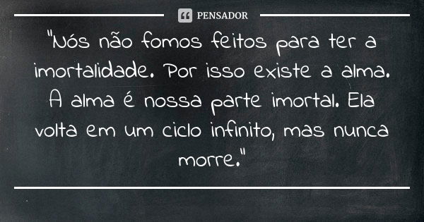 “Nós não fomos feitos para ter a imortalidade. Por isso existe a alma. A alma é nossa parte imortal. Ela volta em um ciclo infinito, mas nunca morre.”