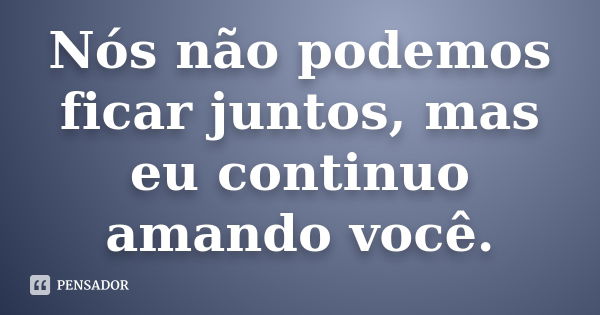 Nós não podemos ficar juntos, mas eu continuo amando você.