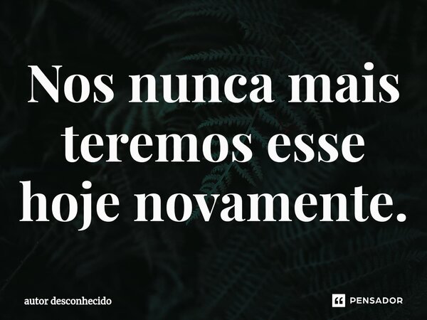 ⁠Nos nunca mais teremos esse hoje novamente.... Frase de Autor desconhecido.