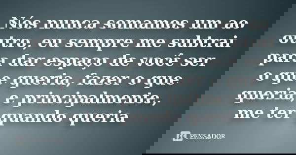 Nós nunca somamos um ao outro, eu sempre me subtrai para dar espaço de você ser o que queria, fazer o que queria, e principalmente, me ter quando queria