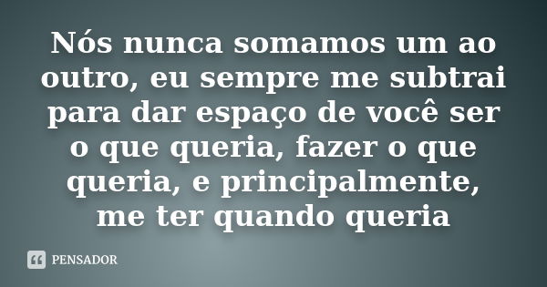 Nós nunca somamos um ao outro, eu sempre me subtrai para dar espaço de você ser o que queria, fazer o que queria, e principalmente, me ter quando queria