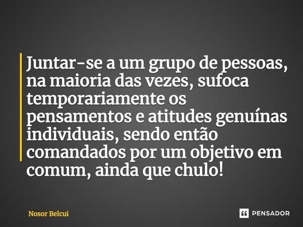 ⁠Juntar-se a um grupo de pessoas, na maioria das vezes, sufoca temporariamente os pensamentos e atitudes genuínas individuais, sendo então comandados por um obj... Frase de Nosor Belcui.