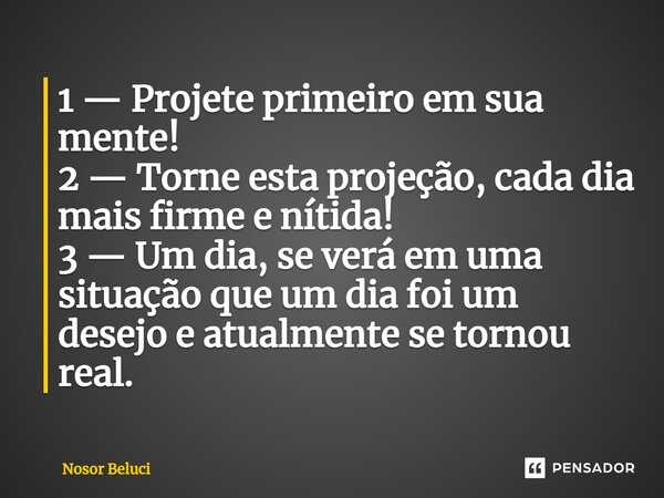 1 — Projete primeiro em sua mente! 2 — Torne esta projeção, cada dia mais firme e nítida! 3 — Um dia, se verá em uma situação que um dia foi um desejo e atualme... Frase de Nosor Beluci.