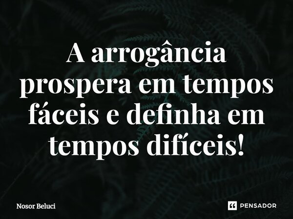 ⁠A arrogância prospera em tempos fáceis e definha em tempos difíceis!... Frase de Nosor Beluci.