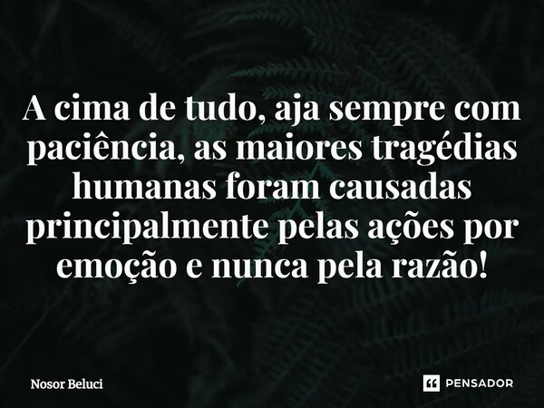 A cima de tudo, aja sempre com paciência, as maiores tragédias humanas foram causadas principalmente pelas ações por emoção e nunca pela razão!... Frase de Nosor Beluci.