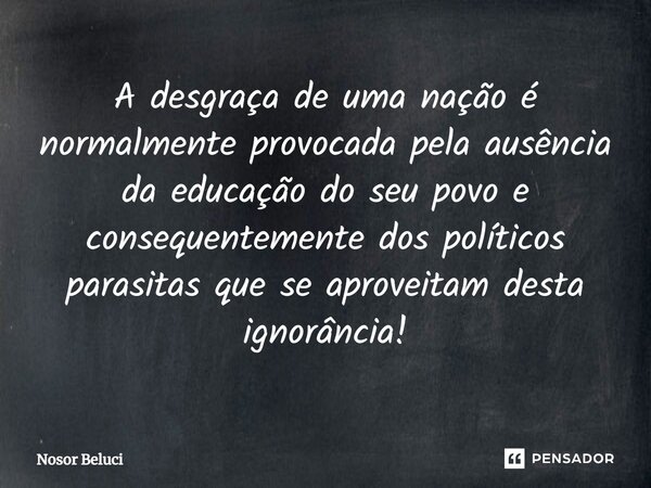 A desgraça de uma nação é normalmente provocada pela ausência da educação do seu povo e consequentemente dos políticos parasitas que se aproveitam desta ignorân... Frase de Nosor Beluci.
