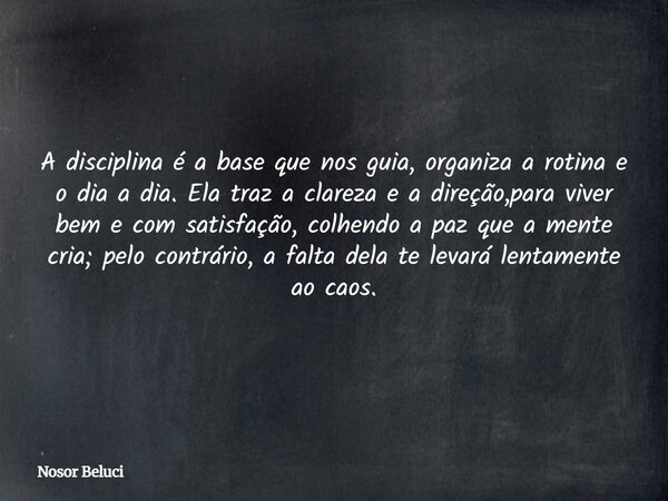 A disciplina é a base que nos guia, organiza a rotina e o dia a dia. Ela traz a clareza e a direção,para viver bem e com satisfação, colhendo a paz que a mente ... Frase de Nosor Beluci.
