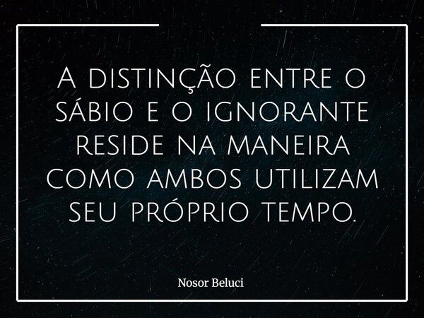 A distinção entre o sábio e o ignorante reside na maneira como ambos utilizam seu próprio tempo.... Frase de Nosor Beluci.