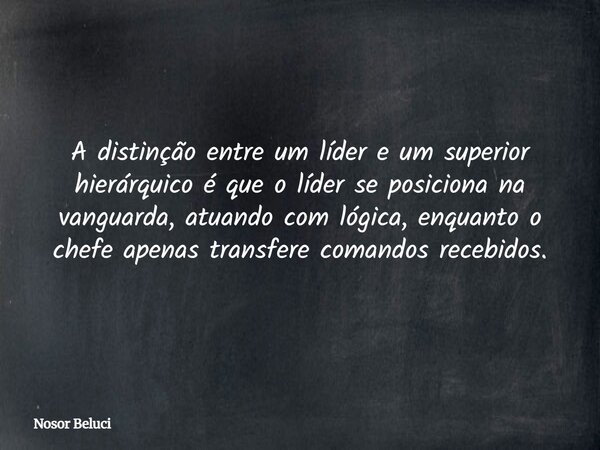 A distinção entre um líder e um superior hierárquico é que o líder se posiciona na vanguarda, atuando com lógica, enquanto o chefe apenas transfere comandos rec... Frase de Nosor Beluci.