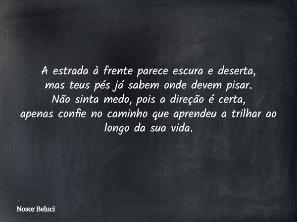 A estrada à frente parece escura e deserta, mas teus pés já sabem onde devem pisar. Não sinta medo, pois a direção é certa, apenas confie no caminho que aprende... Frase de Nosor Beluci.