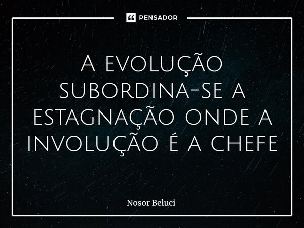 A evolução subordina-se a estagnação onde a involução é a chefe... Frase de Nosor Beluci.