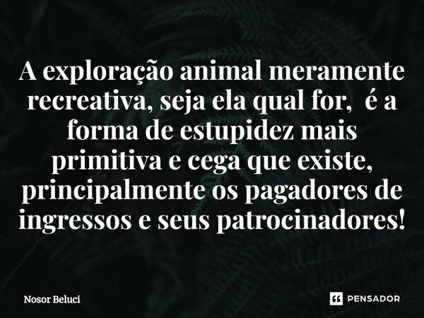 ⁠A exploração animal meramente recreativa, seja ela qual for, ⁠ é a forma de estupidez mais primitiva e cega que existe, principalmente os pagadores de ingresso... Frase de Nosor Beluci.