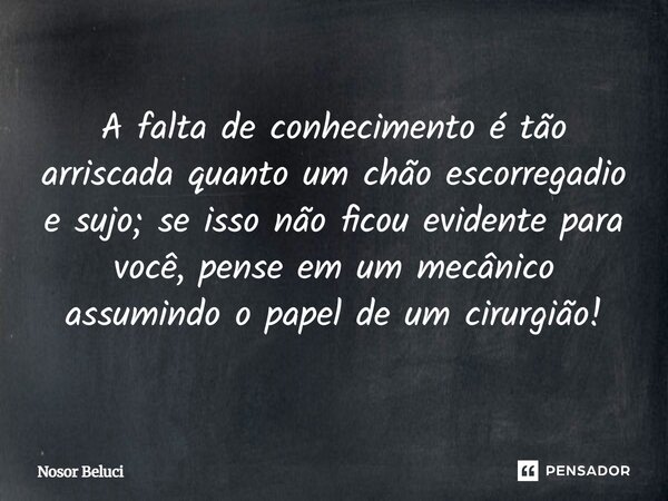 A falta de conhecimento é tão arriscada quanto um chão escorregadio e sujo; se isso não ficou evidente para você, pense em um mecânico assumindo o papel de um c... Frase de Nosor Beluci.