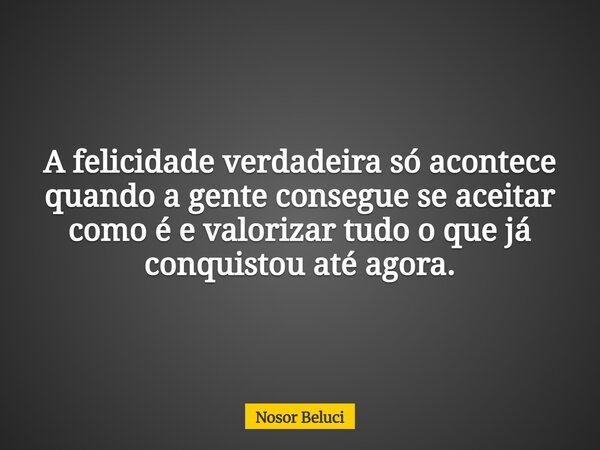 A felicidade verdadeira só acontece quando a gente consegue se aceitar como é e valorizar tudo o que já conquistou até agora.... Frase de Nosor Beluci.