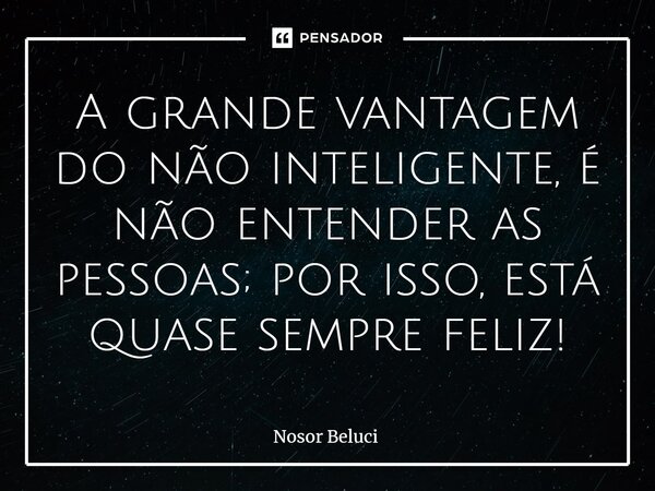 ⁠A grande vantagem do não inteligente, é não entender as pessoas; por isso, está quase sempre feliz!... Frase de Nosor Beluci.