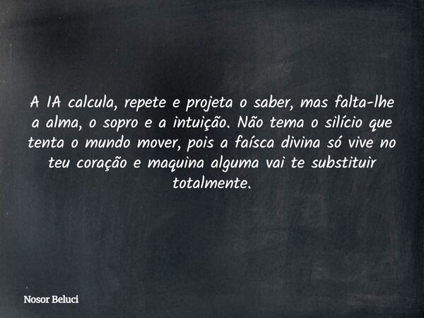 A IA calcula, repete e projeta o saber, mas falta-lhe a alma, o sopro e a intuição. Não tema o silício que tenta o mundo mover, pois a faísca divina só vive no ... Frase de Nosor Beluci.