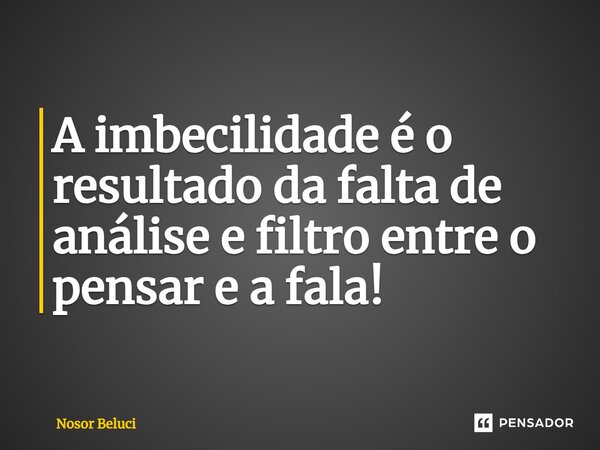 A imbecilidade é o resultado da falta de análise e filtro entre o pensar e a fala!... Frase de Nosor Beluci.