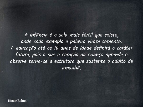 A infância é o solo mais fértil que existe, onde cada exemplo e palavra viram semente. A educação até os 10 anos de idade definirá o caráter futuro, pois o que ... Frase de Nosor Beluci.