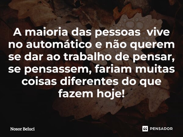 ⁠A maioria das pessoas vive no automático e não querem se dar ao trabalho de pensar, se pensassem, fariam muitas coisas diferentes do que fazem hoje!... Frase de Nosor Beluci.