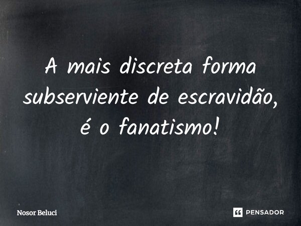 ⁠A mais discreta forma subserviente de escravidão, é o fanatismo!... Frase de Nosor Beluci.