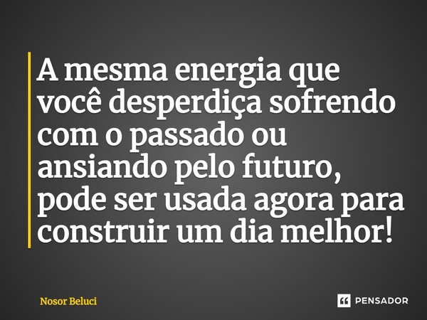 A mesma energia ⁠que você desperdiça sofrendo com o passado ou ansiando pelo futuro, pode ser usada agora para construir um dia melhor!... Frase de Nosor Beluci.