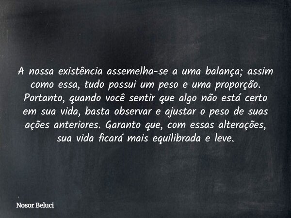 A nossa existência assemelha-se a uma balança; assim como essa, tudo possui um peso e uma proporção. Portanto, quando você sentir que algo não está certo em sua... Frase de Nosor Beluci.