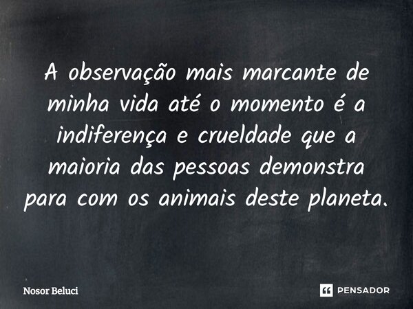 A observação mais marcante de minha vida até o momento é a indiferença e crueldade que a maioria das pessoas demonstra para com os animais deste planeta.... Frase de Nosor Beluci.