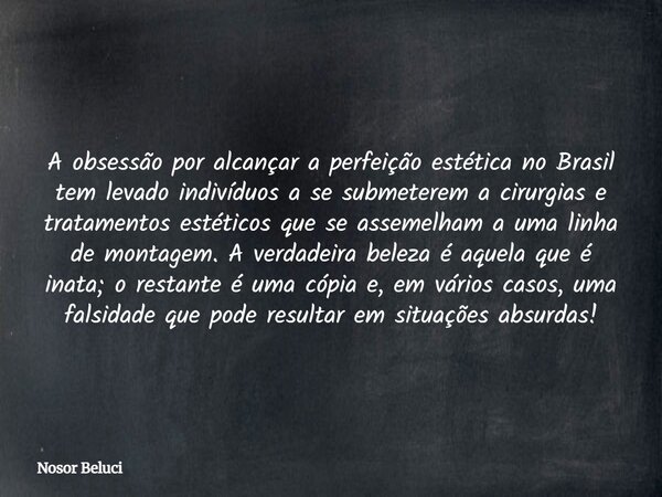 A obsessão por alcançar a perfeição estética no Brasil tem levado indivíduos a se submeterem a cirurgias e tratamentos estéticos que se assemelham a uma linha d... Frase de Nosor Beluci.
