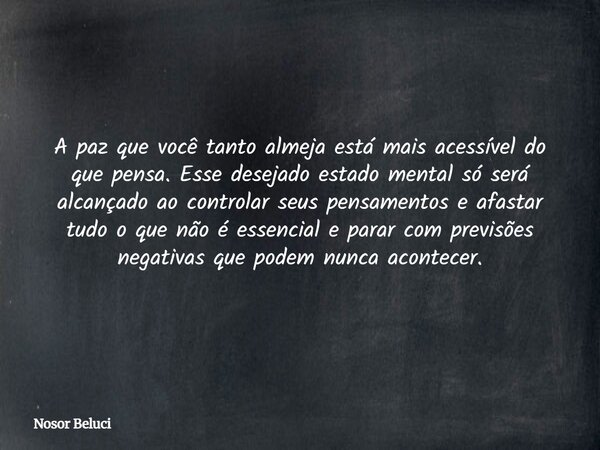 A paz que você tanto almeja está mais acessível do que pensa. Esse desejado estado mental só será alcançado ao controlar seus pensamentos e afastar tudo o que n... Frase de Nosor Beluci.