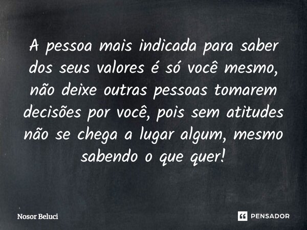A pessoa mais indicada para saber dos seus valores é só você mesmo, não deixe outras pessoas tomarem decisões por você, pois sem atitudes não se chega a lugar a... Frase de Nosor Beluci.
