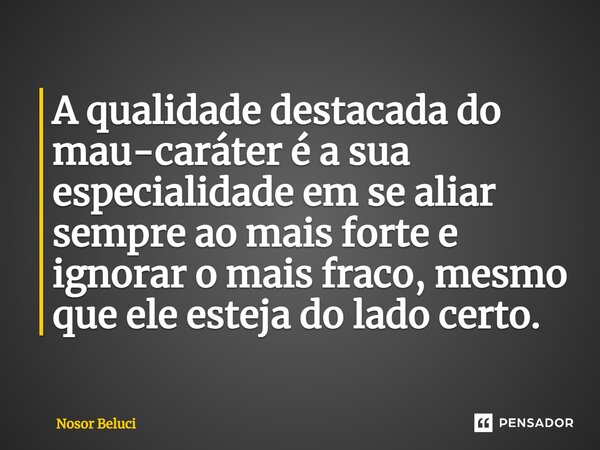 A qualidade destacada do mau-caráter é a sua especialidade em se aliar sempre ao mais forte e ignorar o mais fraco, mesmo que ele esteja do lado certo.... Frase de Nosor Beluci.