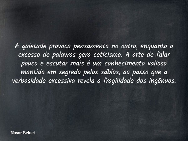 A quietude provoca pensamento no outro, enquanto o excesso de palavras gera ceticismo. A arte de falar pouco e escutar mais é um conhecimento valioso mantido em... Frase de Nosor Beluci.