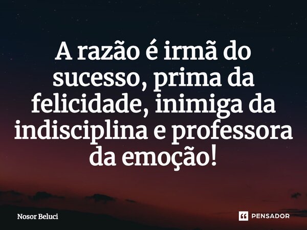 A razão é irmã do sucesso, prima da felicidade, inimiga da indisciplina e professora da emoção!... Frase de Nosor Beluci.