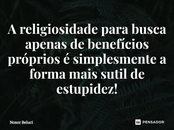 ⁠A religiosidade para busca apenas de benefícios próprios é simplesmente a forma mais sutil de estupidez!... Frase de Nosor Beluci.