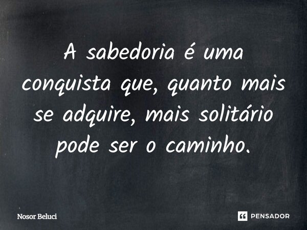 A sabedoria é uma conquista que, quanto mais se adquire, mais solitário pode ser o caminho.... Frase de Nosor Beluci.