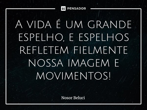 A vida é um grande espelho, e espelhos refletem fielmente nossa imagem e movimentos!... Frase de Nosor Beluci.