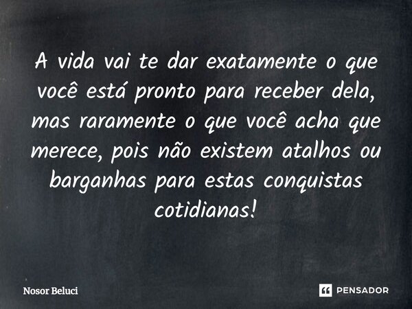 A vida vai te dar exatamente o que você está pronto para receber dela, mas raramente o que você acha que merece, pois não existem atalhos ou barganhas para esta... Frase de Nosor Beluci.