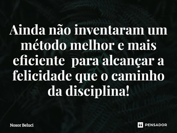 Ainda não inventaram um método melhor e mais eficiente para alcançar a felicidade que o caminho da disciplina!... Frase de Nosor Beluci.