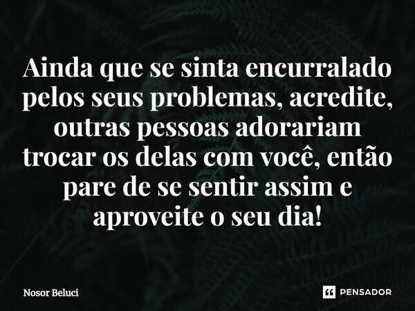 Ainda que se sinta encurralado pelos seus problemas, acredite, outras pessoas adorariam trocar os delas com você, então pare de se sentir assim e aproveite o se... Frase de Nosor Beluci.