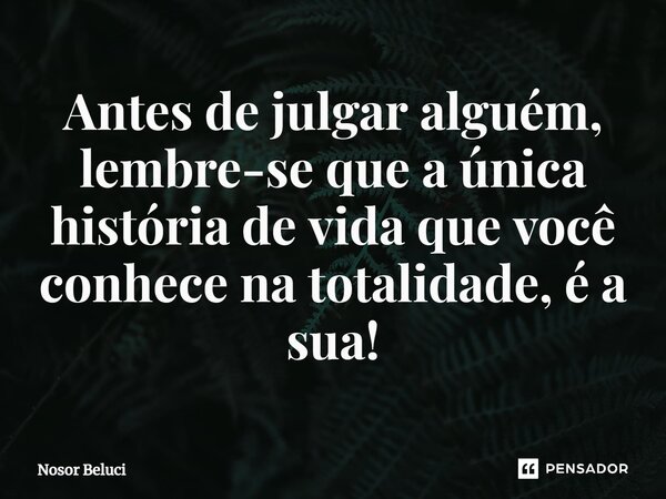 Antes de julgar alguém, lembre-se que a única história de vida que você conhece na totalidade, é a sua!... Frase de Nosor Beluci.